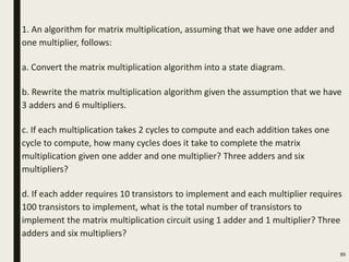 1. An algorithm for matrix multiplication, assuming that we have one adder and
one multiplier, follows:
a. Convert the matrix multiplication algorithm into a state diagram.
b. Rewrite the matrix multiplication algorithm given the assumption that we have
3 adders and 6 multipliers.
c. If each multiplication takes 2 cycles to compute and each addition takes one
cycle to compute, how many cycles does it take to complete the matrix
multiplication given one adder and one multiplier? Three adders and six
multipliers?
d. If each adder requires 10 transistors to implement and each multiplier requires
100 transistors to implement, what is the total number of transistors to
implement the matrix multiplication circuit using 1 adder and 1 multiplier? Three
adders and six multipliers?
89
 