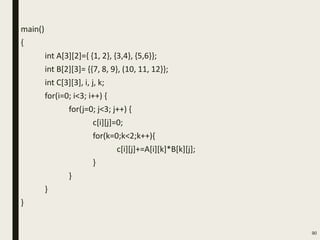main()
{
int A[3][2]={ {1, 2}, {3,4}, {5,6}};
int B[2][3]= {{7, 8, 9}, (10, 11, 12}};
int C[3][3], i, j, k;
for(i=0; i<3; i++) {
for(j=0; j<3; j++) {
c[i][j]=0;
for(k=0;k<2;k++){
c[i][j]+=A[i][k]*B[k][j];
}
}
}
}
90
 