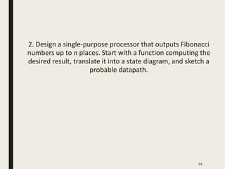 2. Design a single-purpose processor that outputs Fibonacci
numbers up to n places. Start with a function computing the
desired result, translate it into a state diagram, and sketch a
probable datapath.
93
 