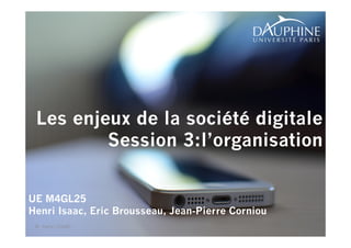 1 
Les enjeux de la société digitale 
Session 3:l’organisation 
UE M4GL25 
Henri Isaac, Eric Brousseau, Jean-Pierre Corniou 
© Henri ISAAC 
 