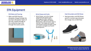 EPA Equipment
Telephone: 01793 511000 Email: sales@bondline.co.uk Website: www.bondline.co.uk
Unit 4,Rivermead Drive, Rivermead Industrial
Estate, Swindon, Wiltshire, SN5 7EX UK
• Heel grounders and ESD Shoes
work in a similar way only pass
the charge into an ESD Floor
ESD Mats and Flooring
• Mats and ESD Flooring
dissipates charge through the
top layer (dissipative layer) of
the mat, travels through to
the conductive layer and
through the stud to earth.
Wrist-Straps and Cords
• Wrist Straps: carry the charge
away from the person and
discharge the static safely to
ground. The cables are always
fitted with a 106 Ω resistor next to
the skin. The Cables are usually
connected to earth through a stud
on a mat or straight to an earth
bonding point.
Heel Grounders and ESD Shoes
 