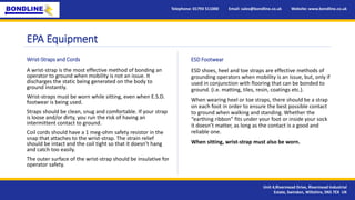 EPA Equipment
Telephone: 01793 511000 Email: sales@bondline.co.uk Website: www.bondline.co.uk
Unit 4,Rivermead Drive, Rivermead Industrial
Estate, Swindon, Wiltshire, SN5 7EX UK
ESD shoes, heel and toe straps are effective methods of
grounding operators when mobility is an issue, but, only if
used in conjunction with flooring that can be bonded to
ground. (i.e. matting, tiles, resin, coatings etc.).
When wearing heel or toe straps, there should be a strap
on each foot in order to ensure the best possible contact
to ground when walking and standing. Whether the
“earthing ribbon” fits under your foot or inside your sock
it doesn’t matter, as long as the contact is a good and
reliable one.
When sitting, wrist-strap must also be worn.
A wrist-strap is the most effective method of bonding an
operator to ground when mobility is not an issue. It
discharges the static being generated on the body to
ground instantly.
Wrist-straps must be worn while sitting, even when E.S.D.
footwear is being used.
Straps should be clean, snug and comfortable. If your strap
is loose and/or dirty, you run the risk of having an
intermittent contact to ground.
Coil cords should have a 1 meg-ohm safety resistor in the
snap that attaches to the wrist-strap. The strain relief
should be intact and the coil tight so that it doesn’t hang
and catch too easily.
The outer surface of the wrist-strap should be insulative for
operator safety.
Wrist-Straps and Cords ESD Footwear
 