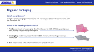 Bags and Packaging
• Pink Bag is anti-static or low charging – Should not be used for ESDS. Whilst they don’t produce
static, a charge can pass through the bag itself.
• Shielding bags are ESD and protect the internal ESDS from any external charge, working as a
faraday cage.
• Black are conductive – they will drain batteries and generally not used.
Telephone: 01793 511000 Email: sales@bondline.co.uk Website: www.bondline.co.uk
Unit 4,Rivermead Drive, Rivermead Industrial
Estate, Swindon, Wiltshire, SN5 7EX UK
Which one and when?
Which of the three bags are anti-static?
Using the correct packaging and materials not only protects your static sensitive components, but it
can save money too!
 