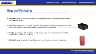 Bags and Packaging
• Insulators charge up and are not capable of discharging as do not conduct electricity, although
the charge will decay.
• Conductive boxes work as a faraday cage, they shield the ESDS inside due to the thickness of the
conductive material. These generally have conductive foam on the inside.
• IC Tubes generally are ESD. They have an ESD coating which can become compromised after
usage and as such are for a single use.
• ESD Bubble wrap is much like the pink bags and is Low charging bud doesn’t act a shield.
Telephone: 01793 511000 Email: sales@bondline.co.uk Website: www.bondline.co.uk
Unit 4,Rivermead Drive, Rivermead Industrial
Estate, Swindon, Wiltshire, SN5 7EX UK
 
