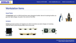 Workstation Items
Ionizers generate positive and negative ions which neutralise any static charges on insulating
materials which cannot be grounded in the normal way.
Telephone: 01793 511000 Email: sales@bondline.co.uk Website: www.bondline.co.uk
Unit 4,Rivermead Drive, Rivermead Industrial
Estate, Swindon, Wiltshire, SN5 7EX UK
Hand Tools
Ionizers
All hand tools used in an EPA should have static-dissipative handles. Normal insulating handles can
generate high voltages. (Usually in the centre of the EPA).
 