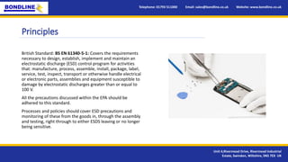 Principles
British Standard: BS EN 61340-5-1: Covers the requirements
necessary to design, establish, implement and maintain an
electrostatic discharge (ESD) control program for activities
that: manufacture, process, assemble, install, package, label,
service, test, inspect, transport or otherwise handle electrical
or electronic parts, assemblies and equipment susceptible to
damage by electrostatic discharges greater than or equal to
100 V.
All the precautions discussed within the EPA should be
adhered to this standard.
Processes and policies should cover ESD precautions and
monitoring of these from the goods in, through the assembly
and testing, right through to either ESDS leaving or no longer
being sensitive.
Telephone: 01793 511000 Email: sales@bondline.co.uk Website: www.bondline.co.uk
Unit 4,Rivermead Drive, Rivermead Industrial
Estate, Swindon, Wiltshire, SN5 7EX UK
 