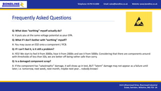 Frequently Asked Questions
Q: What does “earthing” myself actually do?
A: It puts you at the same voltage potential as your EPA.
Q: What if I don’t bother with “earthing” myself?
A: You may cause an ESD onto a component / PCB.
Q: If I can’t feel it, is it still a problem?
A: YES! We start to feel it from 3000v, hear it from 2000v and see it from 5000v. Considering that there are components around
with thresholds of less than 50v, we are better off being rather safe than sorry.
Q: Is a damaged component scrap?
A: If the component has “catastrophic” damage, it will show up in test, BUT “latent” damage may not appear as a failure until
later; i.e. tomorrow, next week, next month, maybe next year… nobody knows!
Telephone: 01793 511000 Email: sales@bondline.co.uk Website: www.bondline.co.uk
Unit 4,Rivermead Drive, Rivermead Industrial
Estate, Swindon, Wiltshire, SN5 7EX UK
 