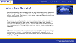 Telephone: 01793 511000 Email: sales@bondline.co.uk Website: www.bondline.co.uk
Unit 4,Rivermead Drive, Rivermead Industrial
Estate, Swindon, Wiltshire, SN5 7EX UK
• The rapid movement or decay of these charges can cause expensive problems, whether it is
huge and dangerous charges such as lightening or simply an annoying (and sometimes
painful) “electric shock” when touching a filling cabinet or when getting out of a car. (These
charges are normally on you!).
• These charges can be a huge problem for small sensitive electronic devices. Some devices
can be damaged or destroyed by as little as 10 volts. Charges on your body simply by
walking or even sitting at your chair can be in excess of 5000 volts (human body material).
This is because of items of clothing rubbing together or as simple as shoes separating from
the ground.
• When items are insulators such as carpets, charges are much higher – imagine the damage
this could cause. This is why it is important that insulators should be avoided and all
possible static electricity generators (such as you) should (must) be grounded to eliminate
any build up of charges.
What Is Static Electricity?
 