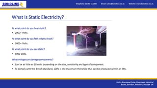 Telephone: 01793 511000 Email: sales@bondline.co.uk Website: www.bondline.co.uk
Unit 4,Rivermead Drive, Rivermead Industrial
Estate, Swindon, Wiltshire, SN5 7EX UK
What Is Static Electricity?
At what point do you hear static?
• 2000+ Volts.
At what point do you feel a static shock?
• 3000+ Volts.
At what point do you see static?
• 5000 Volts.
What voltage can damage components?
• Can be as little as 10 volts depending on the size, sensitivity and type of component.
• To comply with the British standard, 100V is the maximum threshold that can be produced within an EPA.
 