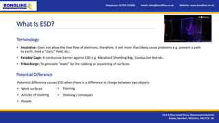 What Is ESD?
• Insulative: Does not allow the free flow of electrons, therefore, it will more than likely cause problems e.g. prevent a path
to earth, hold a “static” field, etc.
• Faraday Cage: A conductive barrier against ESD e.g. Metalised Shielding Bag, Conductive Box etc.
• Tribocharge: To generate “static” by the rubbing or separating of surfaces.
Terminology
Telephone: 01793 511000 Email: sales@bondline.co.uk Website: www.bondline.co.uk
Unit 4,Rivermead Drive, Rivermead Industrial
Estate, Swindon, Wiltshire, SN5 7EX UK
Potential Difference
Potential difference causes ESD when there is a difference in charge between two objects:
• Work surfaces
• Articles of clothing
• People
• Flooring
• Shelving / conveyers
 