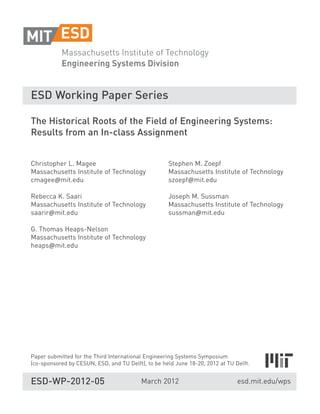 ESD Working Paper Series

The Historical Roots of the Field of Engineering Systems:
Results from an In-class Assignment


Christopher L. Magee                                Stephen M. Zoepf
Massachusetts Institute of Technology               Massachusetts Institute of Technology
cmagee mit.edu                                      szoepf mit.edu

Rebecca K. Saari                                    Joseph M. Sussman
Massachusetts Institute of Technology               Massachusetts Institute of Technology
saarir mit.edu                                      sussman mit.edu

G. Thomas Heaps-Nelson
Massachusetts Institute of Technology
heaps mit.edu




Paper submitted for the Third International Engineering Systems Symposium
(co-sponsored by CESUN, ESD, and TU Delft), to be held June 18-20, 2012 at TU Delft.


ESD-WP-2012-05                            March 2012                           esd.mit.edu/wps
 