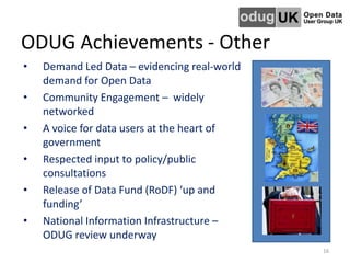ODUG Achievements - Other
• Demand Led Data – evidencing real-world
demand for Open Data
• Community Engagement – widely
networked
• A voice for data users at the heart of
government
• Respected input to policy/public
consultations
• Release of Data Fund (RoDF) ‘up and
funding’
• National Information Infrastructure –
ODUG review underway
16
 