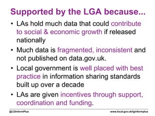 www.local.gov.uk/lginformplus@LGInformPlus
Supported by the LGA because...
• LAs hold much data that could contribute
to social & economic growth if released
nationally
• Much data is fragmented, inconsistent and
not published on data.gov.uk.
• Local government is well placed with best
practice in information sharing standards
built up over a decade
• LAs are given incentives through support,
coordination and funding.
 