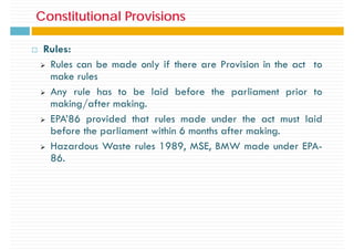 Constitutional Provisions
Constitutional Provisions
Rules:
¾ Rules can be made only if there are Provision in the act to
make rules
¾ Any rule has to be laid before the parliament prior to
making/after making.
¾ EPA’86 provided that rules made under the act must laid
before the parliament within 6 months after making.
¾ Hazardous Waste rules 1989, MSE, BMW made under EPA-
86.
 