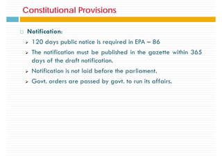 Constitutional Provisions
Constitutional Provisions
Notification:
¾ 120 days public notice is required in EPA – 86
¾ The notification must be published in the gazette within 365
¾ The notification must be published in the gazette within 365
days of the draft notification.
N ifi i i l id b f h li
¾ Notification is not laid before the parliament.
¾ Govt. orders are passed by govt. to run its affairs.
 