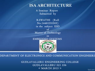 ISA ARCHITECTURE
`
A Seminar Report
Submitted by
 
B.SWATHI   (Roll
No.14481D5505)
in the subject ESD
of
Master of Technology
in
EMBEDDED SYSTEMS
DEPARTMENT OF ELECTRONICS AND COMMUNICATION ENGINEERI
GUDLAVALLERU ENGINEERING COLLEGE
GUDLAVALLERU 521 356
< MARCH 2015 >
 