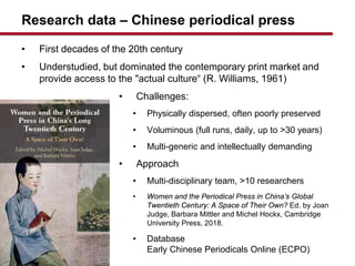 Research data C Chinese periodical press
? First decades of the 20th century
? Understudied, but dominated the contemporary print market and
provide access to the "actual culture (R. Williams, 1961)
? Challenges:
? Physically dispersed, often poorly preserved
? Voluminous (full runs, daily, up to >30 years)
? Multi-generic and intellectually demanding
? Approach
? Multi-disciplinary team, >10 researchers
? Women and the Periodical Press in Chinas Global
Twentieth Century: A Space of Their Own? Ed. by Joan
Judge, Barbara Mittler and Michel Hockx, Cambridge
University Press, 2018.
? Database
Early Chinese Periodicals Online (ECPO)
 
