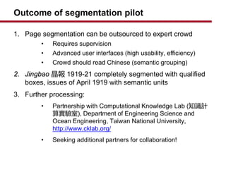 Outcome of segmentation pilot
1. Page segmentation can be outsourced to expert crowd
? Requires supervision
? Advanced user interfaces (high usability, efficiency)
? Crowd should read Chinese (semantic grouping)
2. Jingbao  1919-21 completely segmented with qualified
boxes, issues of April 1919 with semantic units
3. Further processing:
? Partnership with Computational Knowledge Lab (֪RӋ
㌍), Department of Engineering Science and
Ocean Engineering, Taiwan National University,
http://www.cklab.org/
? Seeking additional partners for collaboration!
 