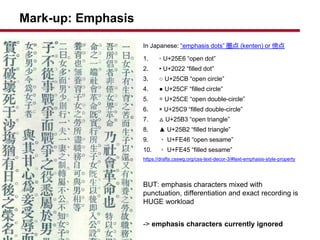 Mark-up: Emphasis
In Japanese: emphasis dots  (kenten) or 
1. ? U+25E6 open dot
2. ? U+2022 filled dot
3.  U+25CB open circle
4.  U+25CF filled circle
5.  U+25CE open double-circle
6. ? U+25C9 filled double-circle
7.  U+25B3 open triangle
8.  U+25B2 filled triangle
9. ? U+FE46 open sesame
10. ? U+FE45 filled sesame
https://drafts.csswg.org/css-text-decor-3/#text-emphasis-style-property
BUT: emphasis characters mixed with
punctuation, differentiation and exact recording is
HUGE workload
-> emphasis characters currently ignored
 