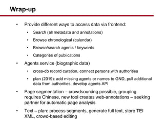 Wrap-up
? Provide different ways to access data via frontend:
? Search (all metadata and annotations)
? Browse chronological (calendar)
? Browse/search agents / keywords
? Categories of publications
? Agents service (biographic data)
? cross-db record curation, connect persons with authorities
? plan (2019): add missing agents or names to GND, pull additional
data from authorities, develop agents API
? Page segmentation C crowdsourcing possible, grouping
requires Chinese, new tool creates web-annotations C seeking
partner for automatic page analysis
? Text C plan: process segments, generate full text, store TEI
XML, crowd-based editing
 