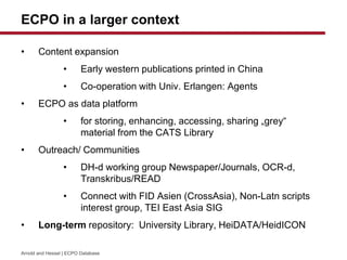 ECPO in a larger context
? Content expansion
? Early western publications printed in China
? Co-operation with Univ. Erlangen: Agents
? ECPO as data platform
? for storing, enhancing, accessing, sharing ?grey
material from the CATS Library
? Outreach/ Communities
? DH-d working group Newspaper/Journals, OCR-d,
Transkribus/READ
? Connect with FID Asien (CrossAsia), Non-Latn scripts
interest group, TEI East Asia SIG
? Long-term repository: University Library, HeiDATA/HeidICON
Arnold and Hessel | ECPO Database
 