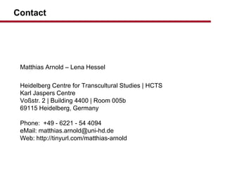 Contact
Matthias Arnold C Lena Hessel
Heidelberg Centre for Transcultural Studies | HCTS
Karl Jaspers Centre
Vo?str. 2 | Building 4400 | Room 005b
69115 Heidelberg, Germany
Phone: +49 - 6221 - 54 4094
eMail: matthias.arnold@uni-hd.de
Web: http://tinyurl.com/matthias-arnold
 