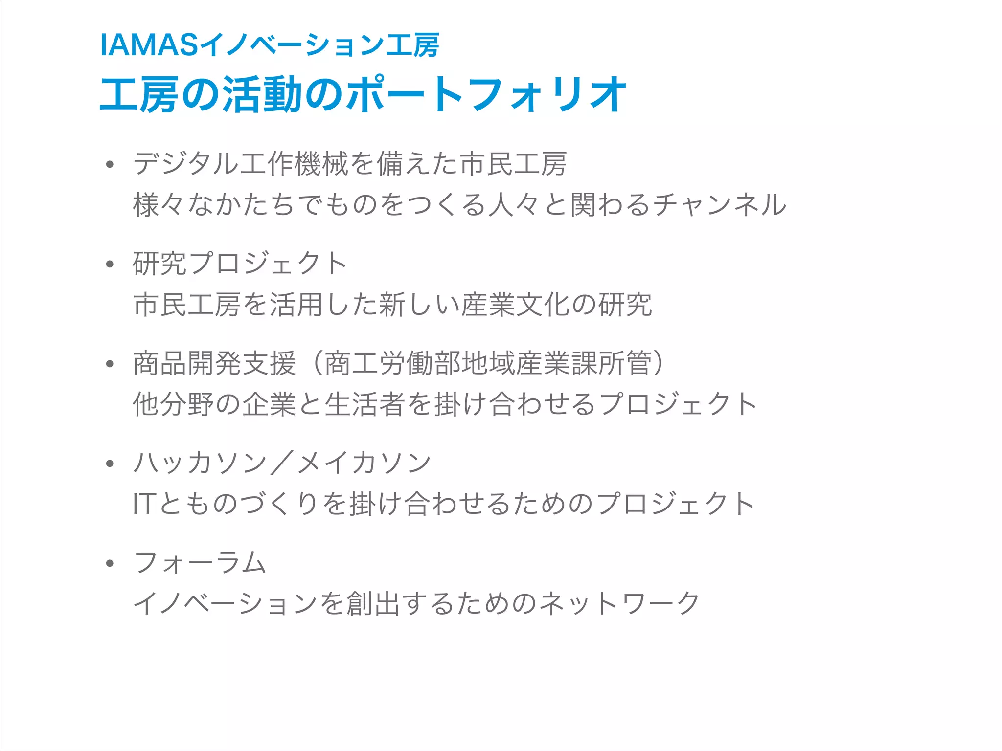 IAMASイノベーション工房

工房の活動のポートフォリオ

• デジタル工作機械を備えた市民工房 

様々なかたちでものをつくる人々と関わるチャンネル

• 研究プロジェクト 

市民工房を活用した新しい産業文化の研究

• 商品開発支援（商工労働部地域産業課所管） 

他分野の企業と生活者を掛け合わせるプロジェクト

• ハッカソン／メイカソン 

ITとものづくりを掛け合わせるためのプロジェクト

• フォーラム 

イノベーションを創出するためのネットワーク

 