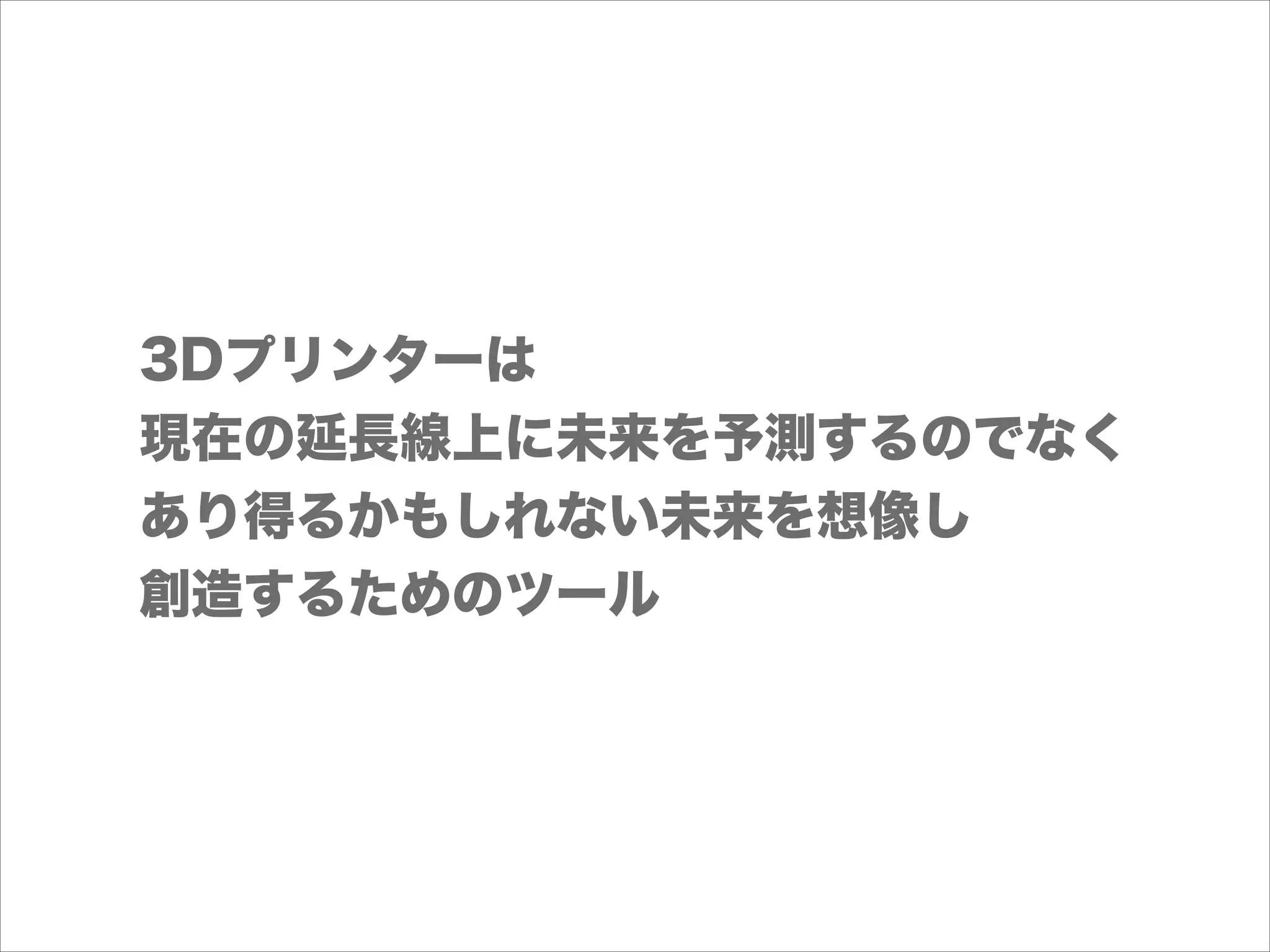 3Dプリンターは
現在の延長線上に未来を予測するのでなく
あり得るかもしれない未来を想像し
創造するためのツール

 