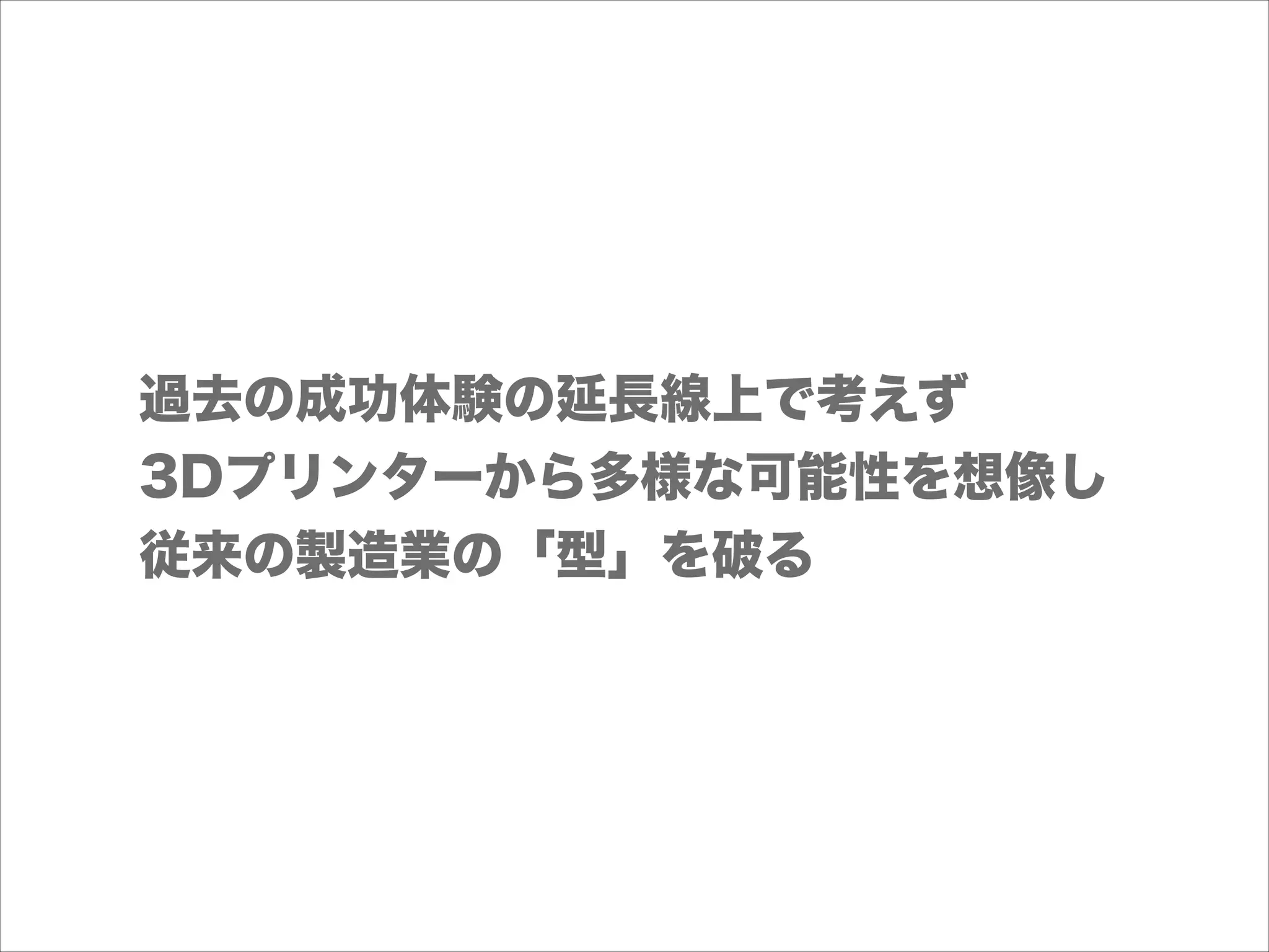 過去の成功体験の延長線上で考えず
3Dプリンターから多様な可能性を想像し
従来の製造業の「型」を破る

 