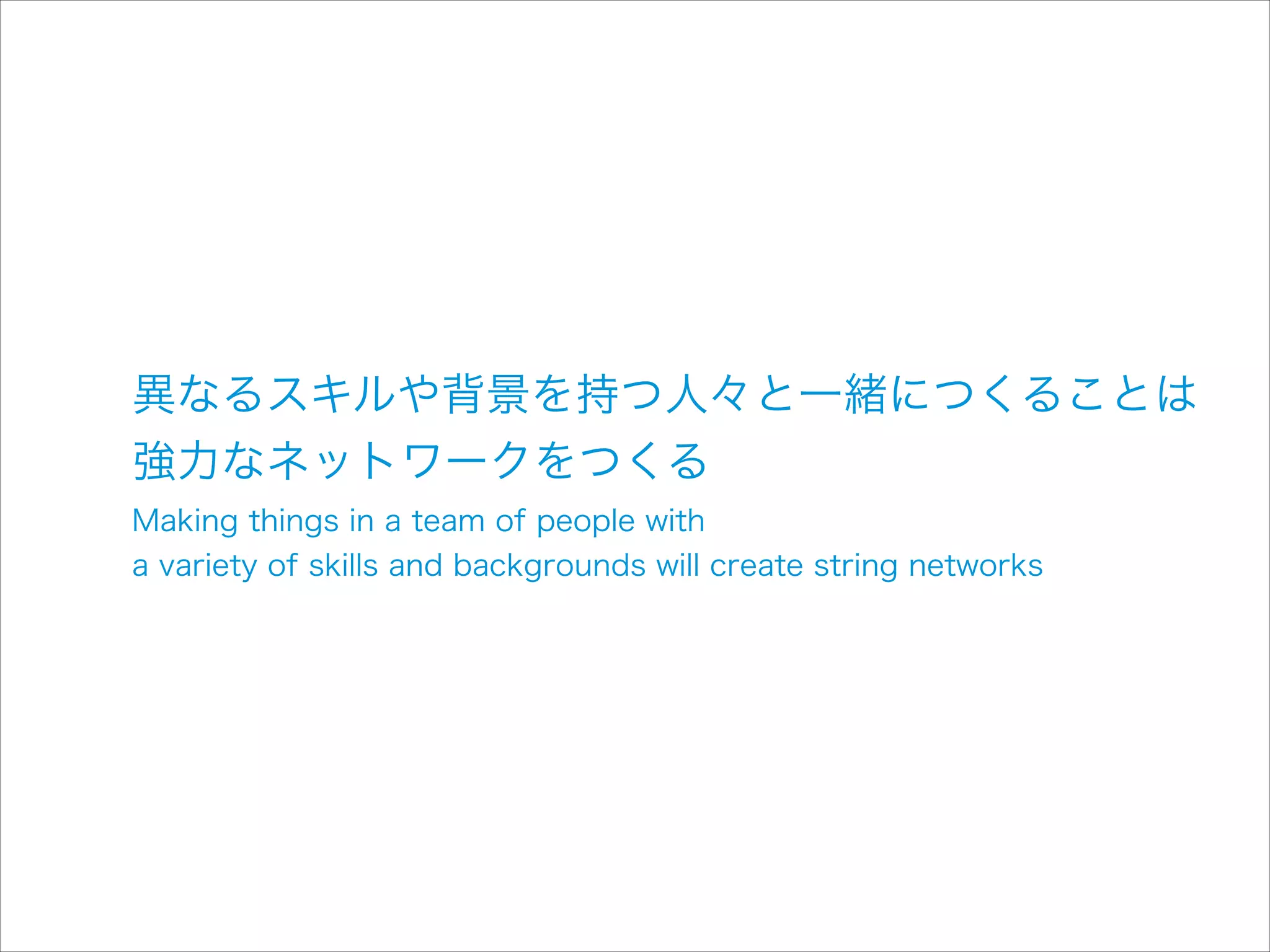 異なるスキルや背景を持つ人々と一緒につくることは 
強力なネットワークをつくる
Making things in a team of people with  
a variety of skills and backgrounds will create string networks

 