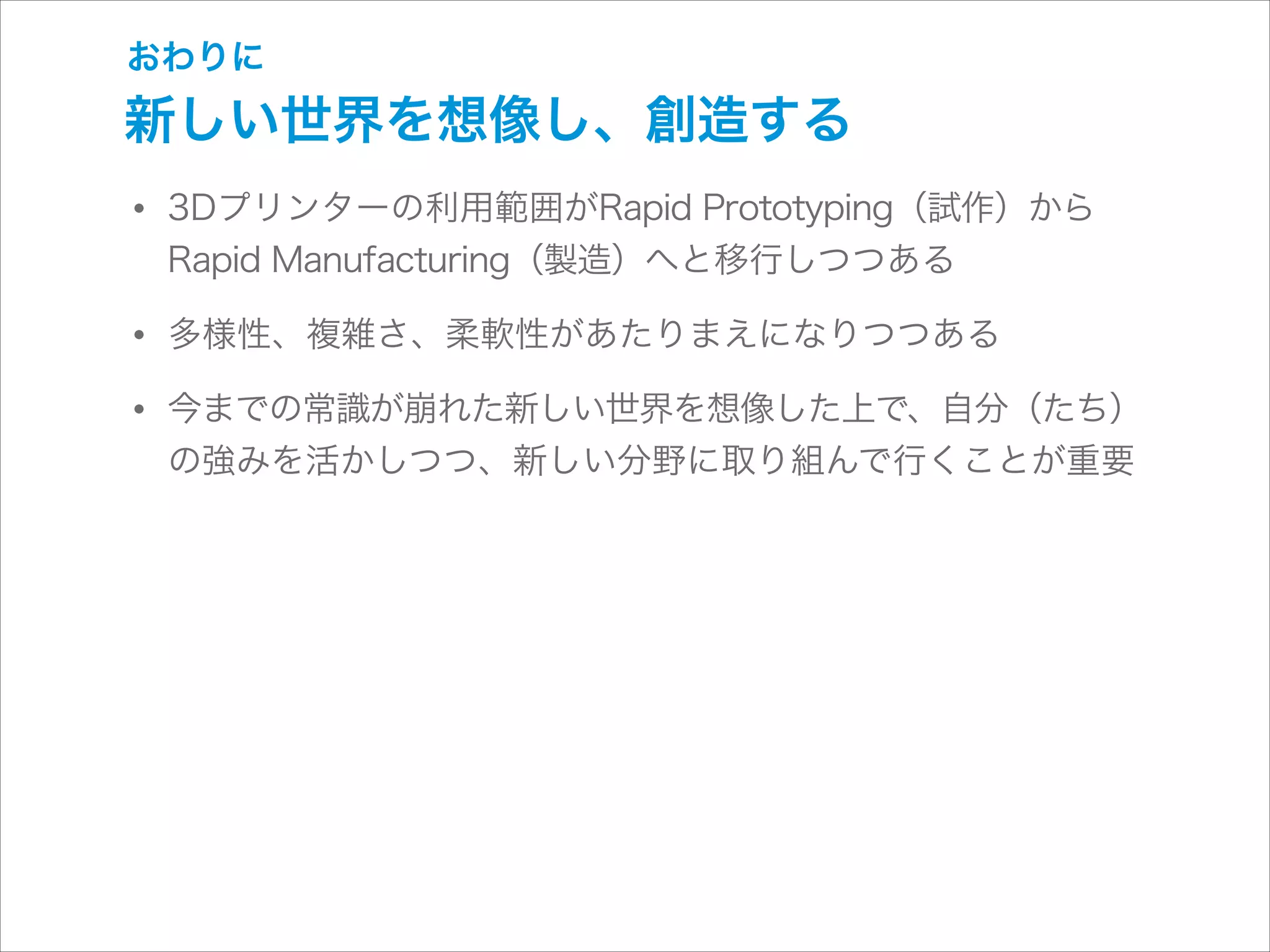 おわりに

新しい世界を想像し、創造する

• 3Dプリンターの利用範囲がRapid Prototyping（試作）から
Rapid Manufacturing（製造）へと移行しつつある

• 多様性、複雑さ、柔軟性があたりまえになりつつある
• 今までの常識が崩れた新しい世界を想像した上で、自分（たち）
の強みを活かしつつ、新しい分野に取り組んで行くことが重要

 