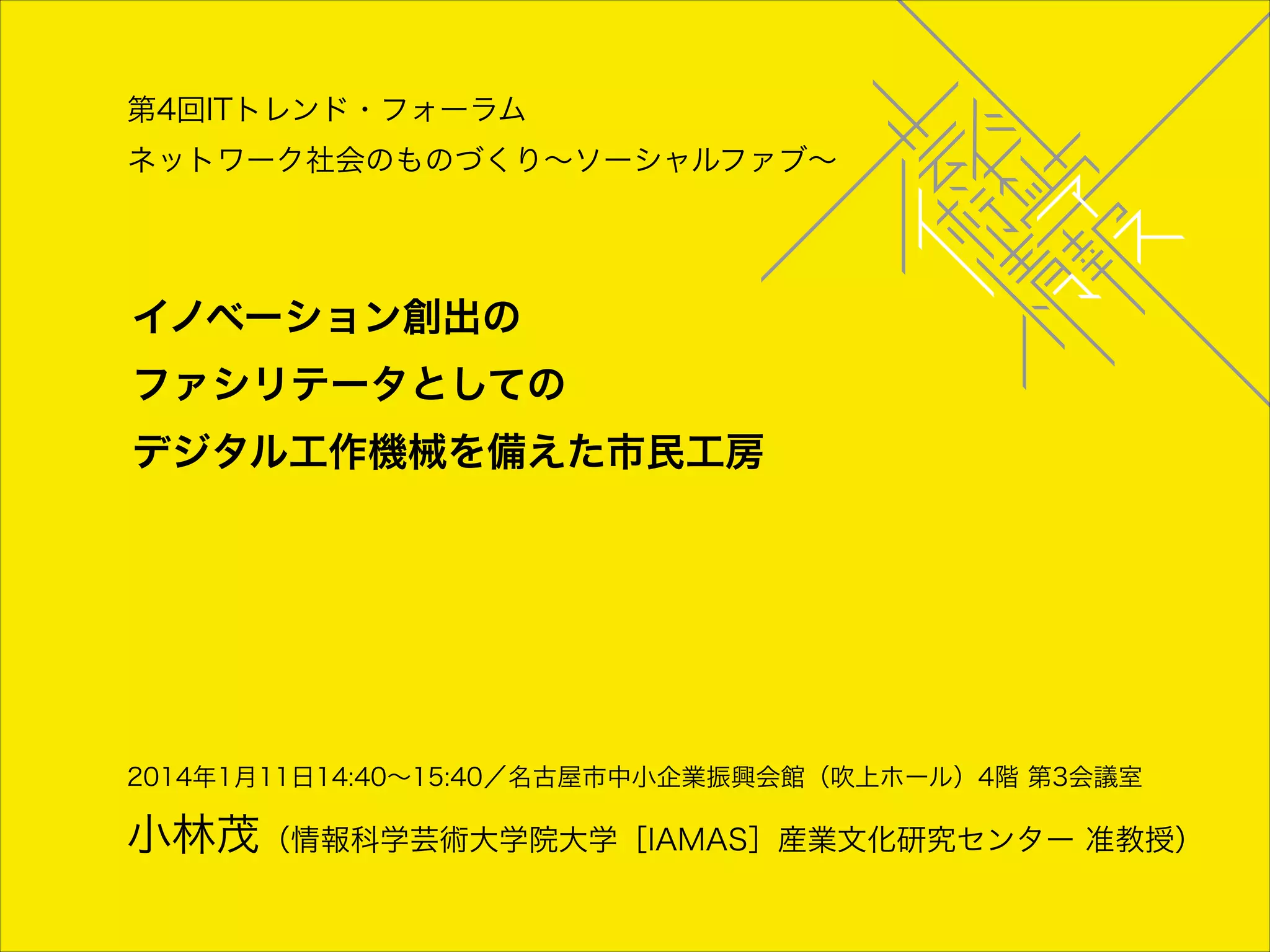 第4回ITトレンド・フォーラム
ネットワーク社会のものづくり∼ソーシャルファブ∼

イノベーション創出の 

ファシリテータとしての 

デジタル工作機械を備えた市民工房

2014年1月11日14:40∼15:40／名古屋市中小企業振興会館（吹上ホール）4階 第3会議室

小林茂（情報科学芸術大学院大学［IAMAS］産業文化研究センター 准教授）

 