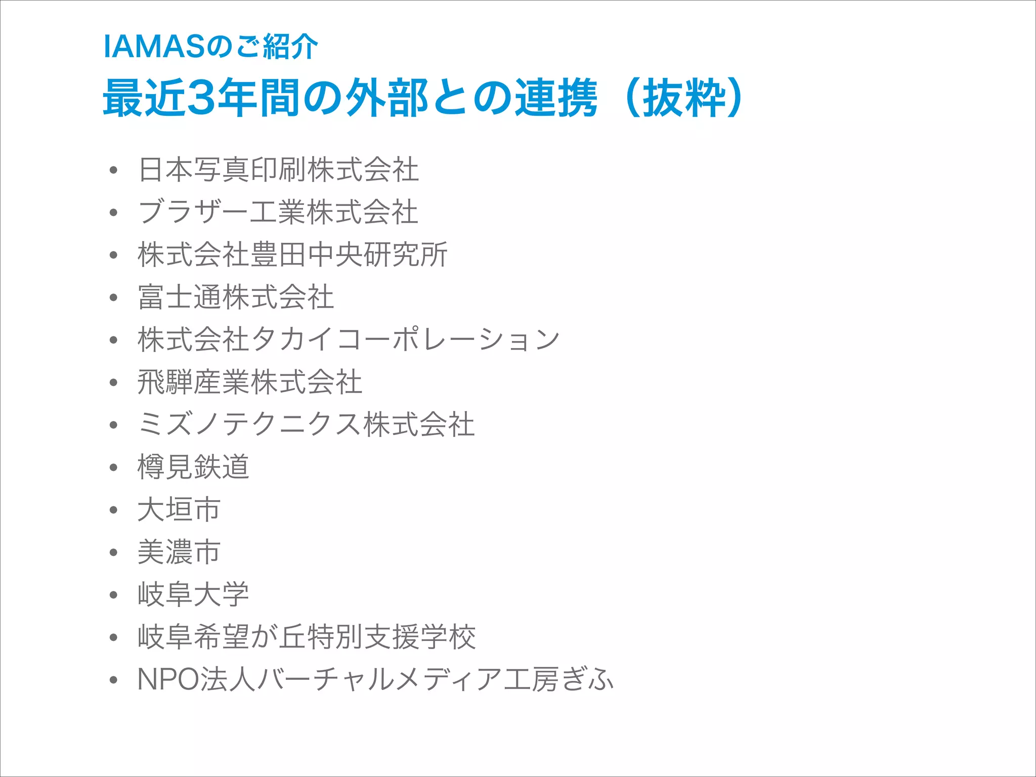 IAMASのご紹介

最近3年間の外部との連携（抜粋）

• 日本写真印刷株式会社
• ブラザー工業株式会社
• 株式会社豊田中央研究所
• 富士通株式会社
• 株式会社タカイコーポレーション
• 飛騨産業株式会社
• ミズノテクニクス株式会社
• 見鉄道
• 大垣市
• 美濃市
• 岐阜大学
• 岐阜希望が丘特別支援学校
• NPO法人バーチャルメディア工房ぎふ

 