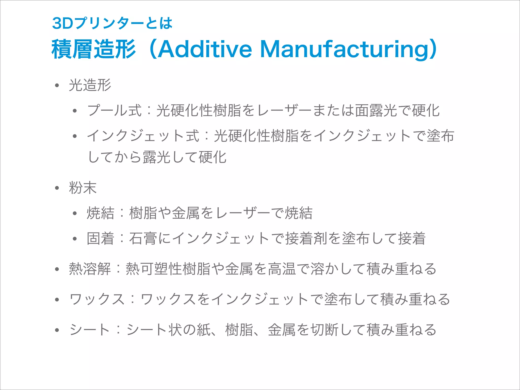 3Dプリンターとは

積層造形（Additive Manufacturing）

• 光造形
• プール式：光硬化性樹脂をレーザーまたは面露光で硬化
• インクジェット式：光硬化性樹脂をインクジェットで塗布 
してから露光して硬化

• 粉末
• 焼結：樹脂や金属をレーザーで焼結
• 固着：石膏にインクジェットで接着剤を塗布して接着
• 熱溶解：熱可塑性樹脂や金属を高温で溶かして積み重ねる
• ワックス：ワックスをインクジェットで塗布して積み重ねる
• シート：シート状の紙、樹脂、金属を切断して積み重ねる

 