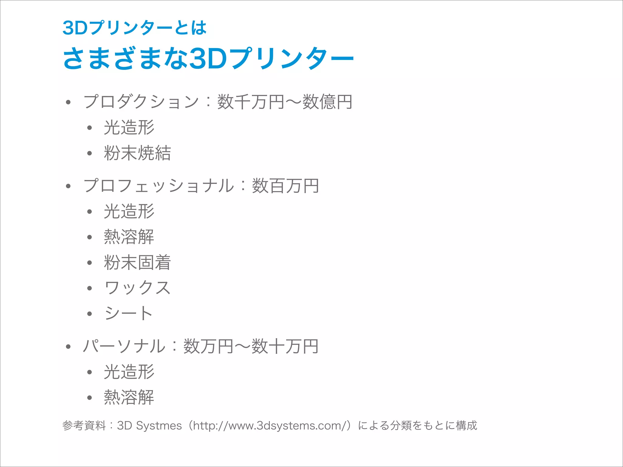 3Dプリンターとは

さまざまな3Dプリンター

• プロダクション：数千万円∼数億円
• 光造形
• 粉末焼結
• プロフェッショナル：数百万円
• 光造形
• 熱溶解
• 粉末固着
• ワックス
• シート
• パーソナル：数万円∼数十万円
• 光造形
• 熱溶解

参考資料：3D Systmes（http://www.3dsystems.com/）による分類をもとに構成

 
