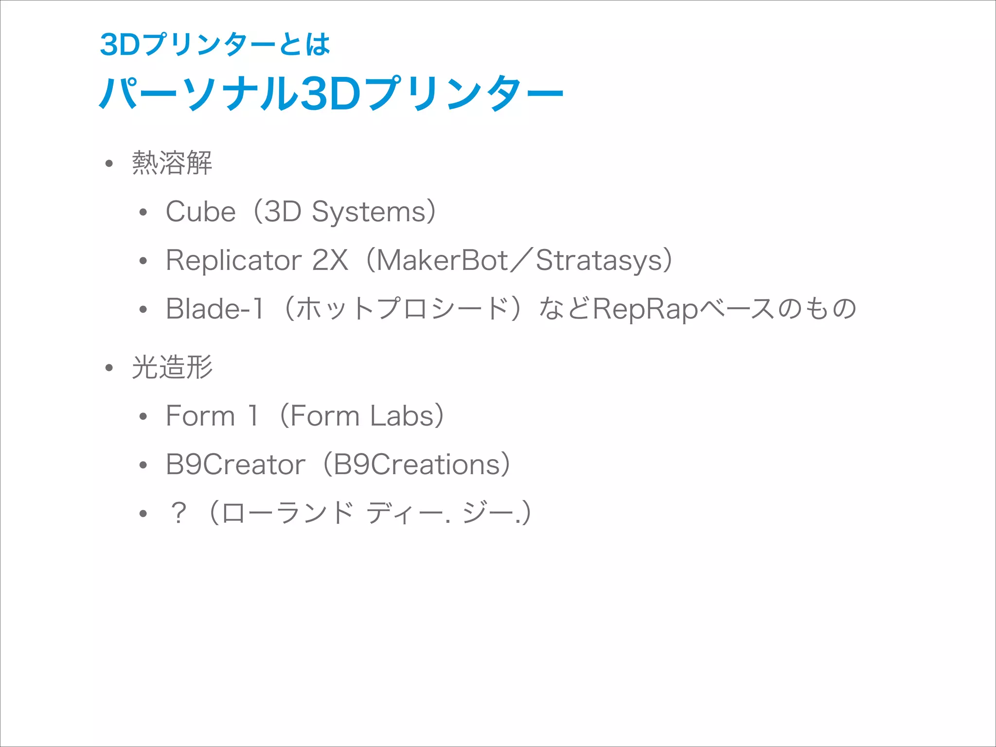 3Dプリンターとは

パーソナル3Dプリンター

• 熱溶解
• Cube（3D Systems）
• Replicator 2X（MakerBot／Stratasys）
• Blade-1（ホットプロシード）などRepRapベースのもの
• 光造形
• Form 1（Form Labs）
• B9Creator（B9Creations）
• ？（ローランド ディー. ジー.）

 