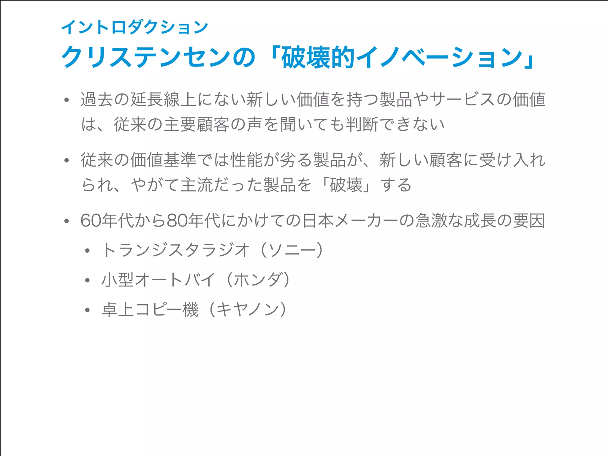 イントロダクション

クリステンセンの「破壊的イノベーション」

• 過去の延長線上にない新しい価値を持つ製品やサービスの価値
は、従来の主要顧客の声を聞いても判断できない

• 従来の価値基準では性能が劣る製品が、新しい顧客に受け入れ
られ、やがて主流だった製品を「破壊」する

• 60年代から80年代にかけての日本メーカーの急激な成長の要因
• トランジスタラジオ（ソニー）
• 小型オートバイ（ホンダ）
• 卓上コピー機（キヤノン）

 