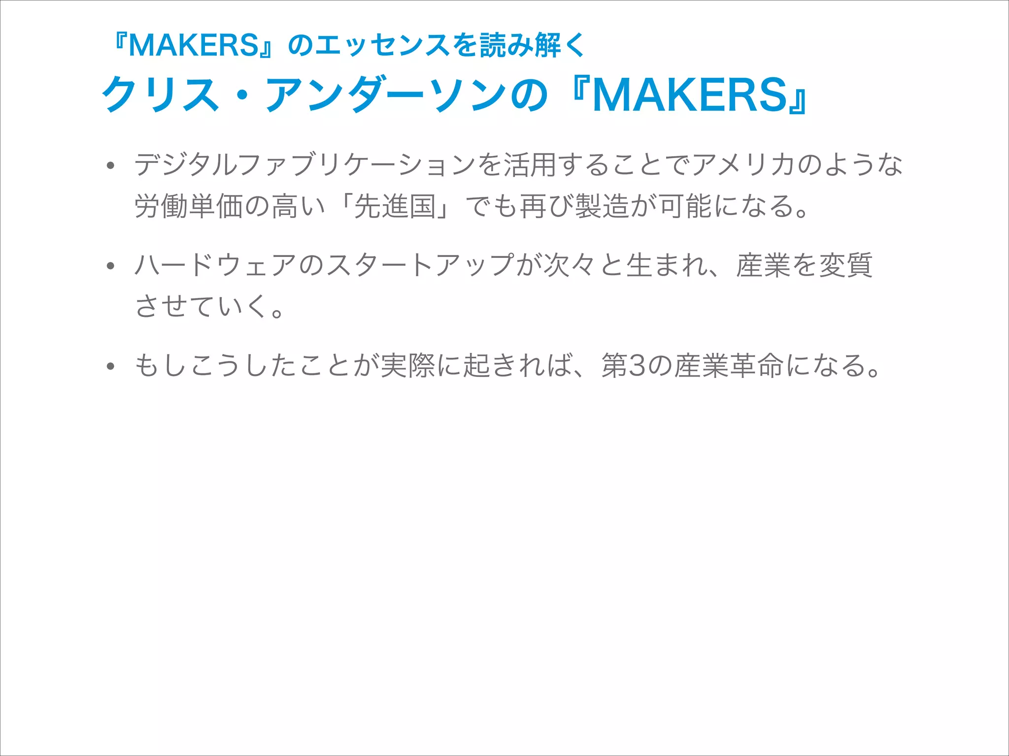 『MAKERS』のエッセンスを読み解く

クリス・アンダーソンの『MAKERS』

• デジタルファブリケーションを活用することでアメリカのような
労働単価の高い「先進国」でも再び製造が可能になる。

• ハードウェアのスタートアップが次々と生まれ、産業を変質 
させていく。

• もしこうしたことが実際に起きれば、第3の産業革命になる。

 