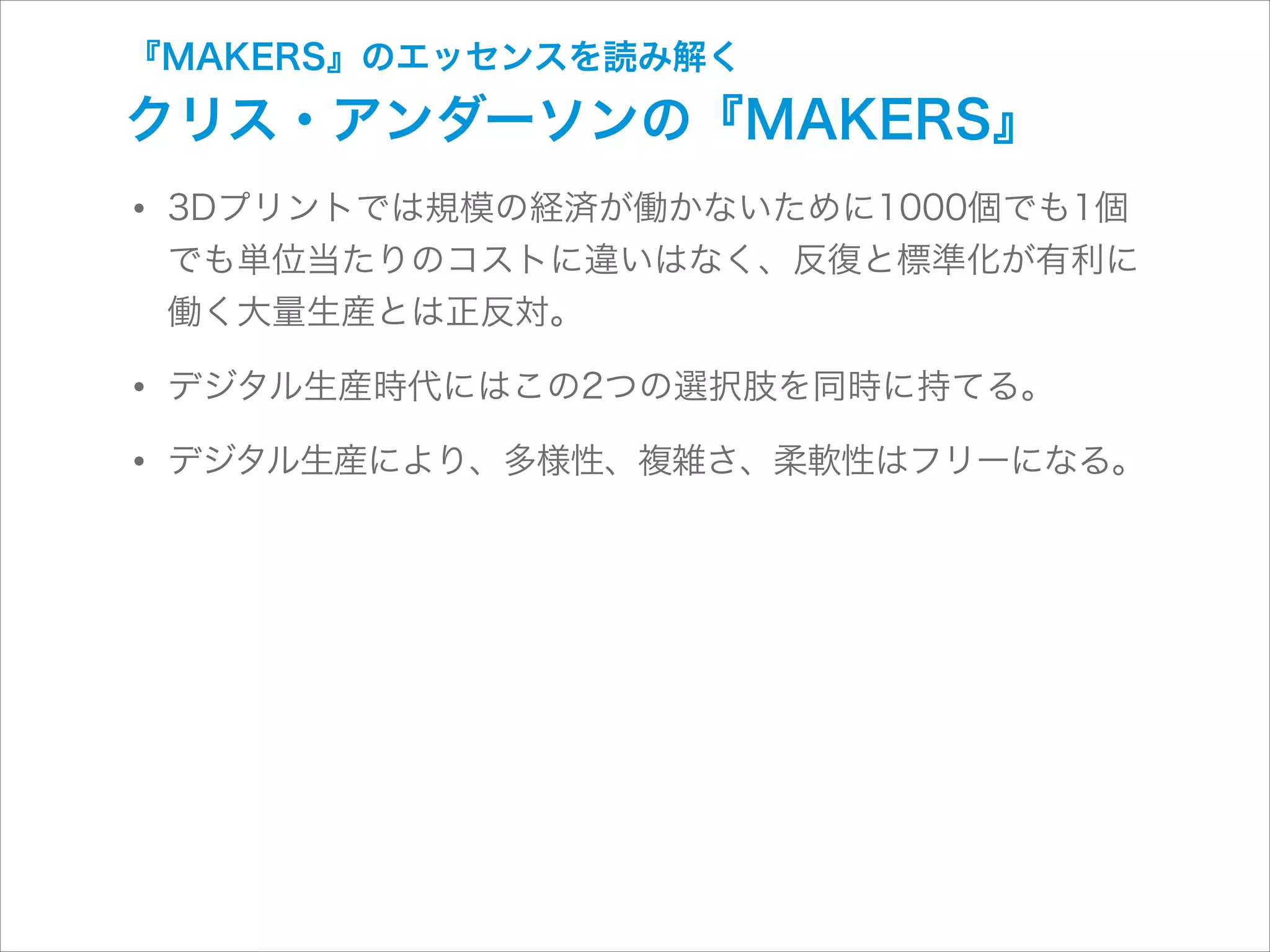 『MAKERS』のエッセンスを読み解く

クリス・アンダーソンの『MAKERS』

• 3Dプリントでは規模の経済が働かないために1000個でも1個

でも単位当たりのコストに違いはなく、反復と標準化が有利に
働く大量生産とは正反対。

• デジタル生産時代にはこの2つの選択肢を同時に持てる。
• デジタル生産により、多様性、複雑さ、柔軟性はフリーになる。

 