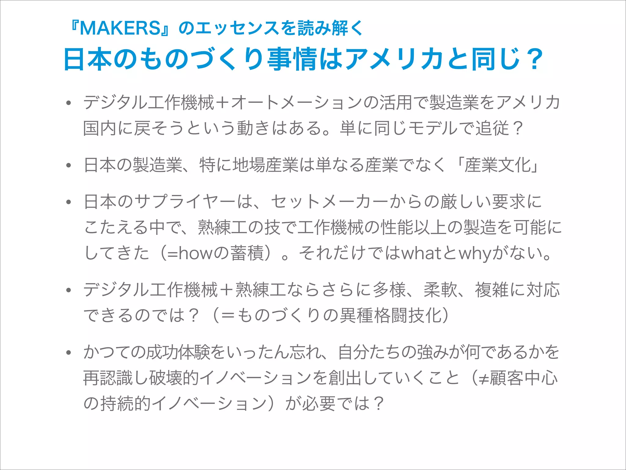 『MAKERS』のエッセンスを読み解く

日本のものづくり事情はアメリカと同じ？

• デジタル工作機械＋オートメーションの活用で製造業をアメリカ
国内に戻そうという動きはある。単に同じモデルで追従？

• 日本の製造業、特に地場産業は単なる産業でなく「産業文化」
• 日本のサプライヤーは、セットメーカーからの厳しい要求に 

こたえる中で、熟練工の技で工作機械の性能以上の製造を可能に
してきた（=howの蓄積）。それだけではwhatとwhyがない。

• デジタル工作機械＋熟練工ならさらに多様、柔軟、複雑に対応
できるのでは？（＝ものづくりの異種格闘技化）

• かつての成功体験をいったん忘れ、自分たちの強みが何であるかを
再認識し破壊的イノベーションを創出していくこと（ 顧客中心
の持続的イノベーション）が必要では？

 