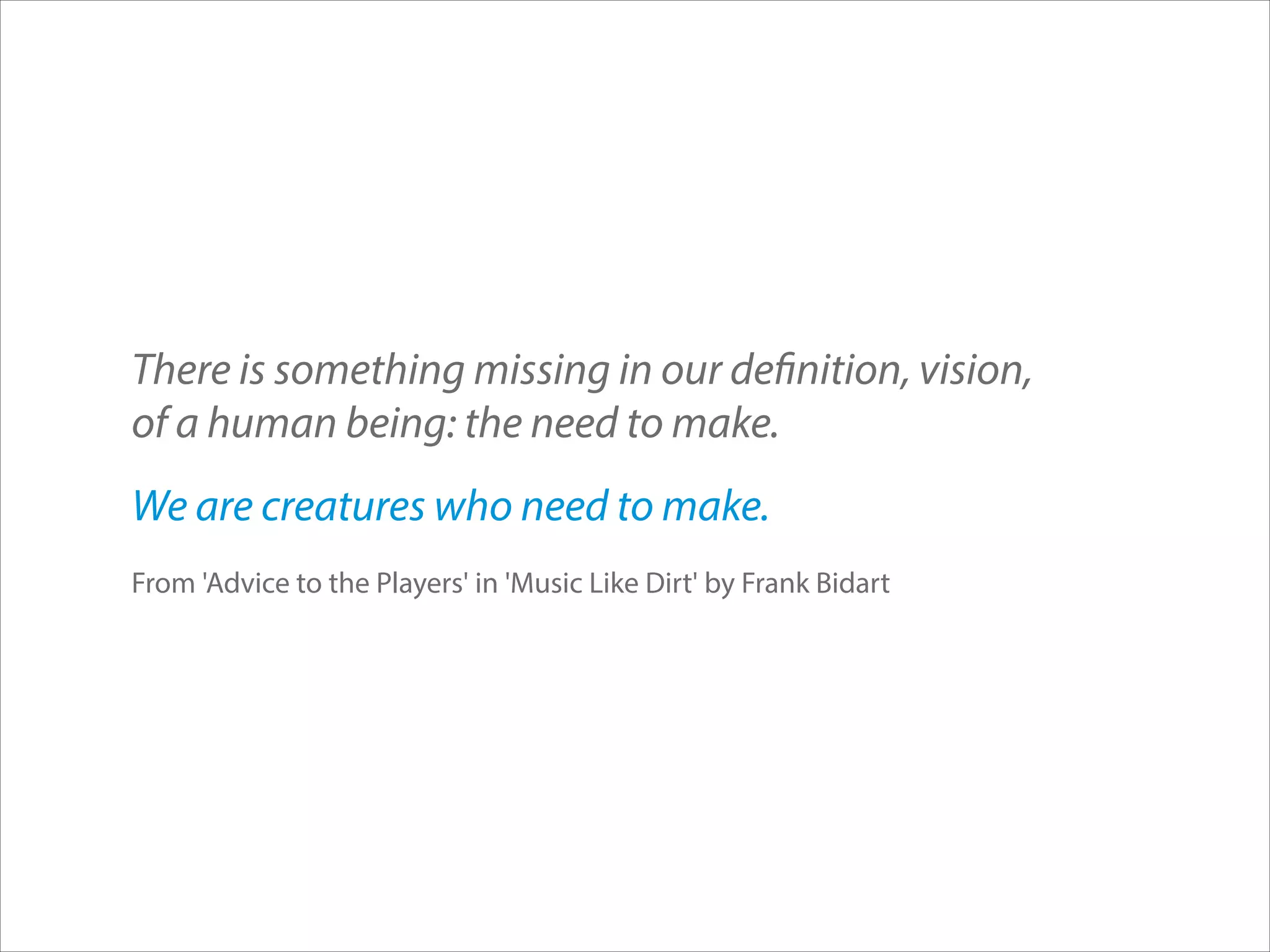 There is something missing in our definition, vision,  
of a human being: the need to make.
We are creatures who need to make.
From 'Advice to the Players' in 'Music Like Dirt' by Frank Bidart

 