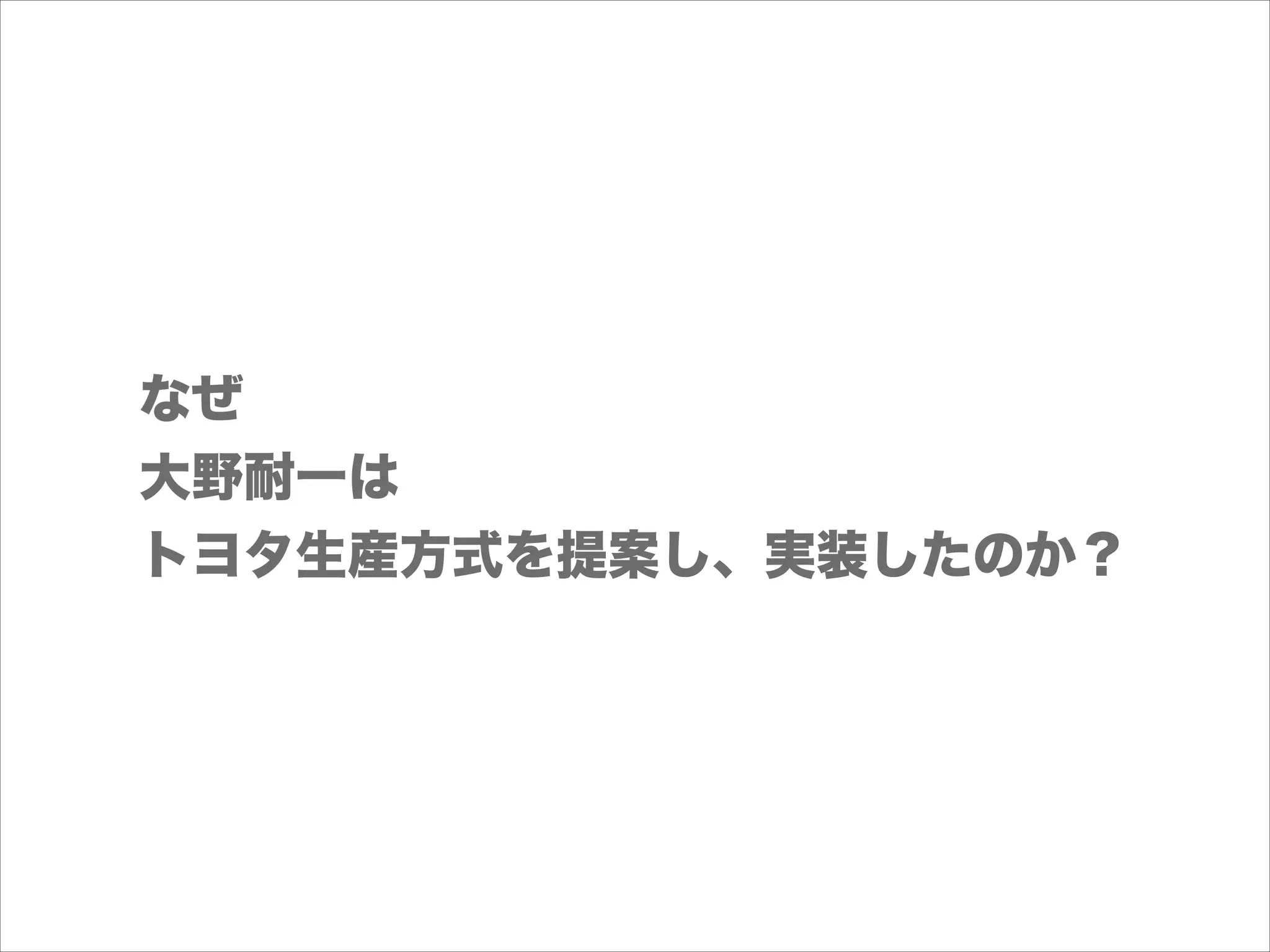 なぜ
大野耐一は
トヨタ生産方式を提案し、実装したのか？

 
