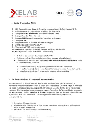 Xelab srl
C.so V. Emanuele, 170
00066 Manziana - RM
P.I./C.F. 08937611005
T. +39 06 99674746
F. +39 06 99367639
info@xelab.com
Mail certificata: xelab@pec.it
www.xelab.it
● Centro di Formazione AiFOS
1) RSPP Datore di lavoro, Dirigenti, Preposti e Lavoratori (Accordo Stato Regioni 2011)
2) Antincendio e Pronto soccorso per gli addetti alle emergenze
3) Corso per Addetto Antincendio Rischio Basso, Medio e Alto
4) Corso per Addetto Primo Soccorso
5) Corso per RLS (Rappresentante dei Lavoratori per la Sicurezza)
6) Corso per RSPP
7) Svolgimento lavori in altezza e DPI di terza categoria
8) Addetti ai Lavori Elettrici (PES e PAV)
9) Videoterminali (VDT) e lavori al computer
10) Patentini per operatore di: Carrelli Elevatori e Piattaforme Elevabili
11) HACCP (Hazard Analysis and Critical Control Points):
● Redazione del Manuale di Autocontrollo HACCP
● Assistenza nelle verifiche periodiche mediante tamponi colturali di prova
● Formazione dei lavoratori con rilascio Attestato sostitutivo del libretto sanitario, valido
su tutto il territorio nazionale:
o Corso di formazione (8 ore) per i responsabili dell'industria alimentare
o Corso formazione (14 ore) personale qualificato (che manipola alimenti e bevande)
o Corso formazione (20 ore) Responsabile Industria Alimentare (RIA)
● Fornitura, consulenza DPI e materiale antinfortunistico
Oltre alla fornitura di molti articoli per la protezione dei lavoratori la nostra consulenza è
importante nel collaborare con il datore di lavoro nella selezione dei DPI adatti al tipo di mansione
e al tipo di rischio da cui deve essere protetto il lavoratore. La scelta dei filtri per le maschere ad
esempio è di fondamentale importanza per proteggere l’operatore dall’agente chimico inquinante.
Alla Xelab troverai i migliori dispositivi di sicurezza presenti sul mercato per le vie respiratorie, per
la protezione della vista e dell'udito e un’ampia gamma di attrezzature professionali
antinfortunistiche.
1. Protezione del capo: elmetti;
2. Protezione delle vie respiratorie: Filtri facciali, maschere e semimaschere con filtro, filtri
nasali di nuova generazione;
3. Protezione arti inferiori: scarpe antinfortunistica;
 