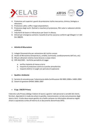 Xelab srl
C.so V. Emanuele, 170
00066 Manziana - RM
P.I./C.F. 08937611005
T. +39 06 99674746
F. +39 06 99367639
info@xelab.com
Mail certificata: xelab@pec.it
www.xelab.it
4. Protezione arti superiori: guanti da protezione rischio meccanico, chimico, biologico e
vibrazioni;
5. Protezione udito: cuffie e tappi otoprotettori;
6. Protezione degli occhi: Occhiali e maschere di protezione, filtri solari e radiazioni ottiche
artificiali;
7. Indumenti da lavoro e imbracature per lavori in altezza;
8. Articoli per emergenza sanitaria: Cassette di primo soccorso conformi agli Allegati I e II del
Dm 388/03.
 Attività di Misurazione
1) Indagini fonometriche per valutazione del rischio rumore
2) Analisi di Microclima (temperatura, umidità, luminosità, condizionamento dell’aria, etc)
3) Misure vibrazioni sistema mano-braccio e corpo-intero
4) DPR 462/2001 - Verifiche periodiche di Legge:
a. verifica impianto di messa a terra
b. impianti di protezione contro le scariche atmosferiche
c. impianti elettrici in luoghi con pericolo di esplosione
 Qualità e Ambiente
1) Servizio di consulenza per l’ottenimento della Certificazione ISO 9001:2008 e 14001:2004
2) Sistemi di gestione OHSAS 18001:2007
 D.Lgs. 196/03 Privacy
Il decreto sulla Privacy obbliga il datore di lavoro a gestire i dati personali o sensibili dei clienti,
fornitori, dipendenti in modo da evitare la perdita, manomissione o errata comunicazione degli
stessi a terzi. Il tutto deve essere gestito sia a livello cartaceo sia informativo attraverso regole
chiare e soprattutto scritte all’interno di un documento denominato DPSS.
 