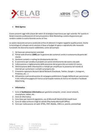 Xelab srl
C.so V. Emanuele, 170
00066 Manziana - RM
P.I./C.F. 08937611005
T. +39 06 99674746
F. +39 06 99367639
info@xelab.com
Mail certificata: xelab@pec.it
www.xelab.it
 Web Agency
Essere presenti oggi nelle piazze del web è di strategica importanza per ogni azienda. Per questo in
Xelab troverete professionisti di Comunicazione e Web Marketing a vostra disposizione per
rendere visibile la vostra Azienda anche on line.
Le vostre necessità verranno analizzate al fine di ottenere il miglior rapporto qualità prezzo. Anche
la tecnologia di sviluppo verrà valutata in base al budget di spesa e soprattutto alle necessità
funzionali che dovranno essere soddisfatte, come ad esempio:
1. Siti base per presentazioni aziendali
2. Portali web dinamici (CMS) per la gestione dei contenuti anche in autonomia da parte del
cliente.
3. Gestione contatti e mailing list direttamente dal sito.
4. E-commerce per vendita di prodotti e/o servizi direttamente dal vostro sito web
5. Indicizzazione e miglioramento della posizione del proprio sito sui motori di ricerca.
6. Ottimizzazione delle informazioni e metodi per amplificare la presenza nel mondo di
internet per aumentare i contatti sul proprio sito.
7. Creazione e gestione Account Social Network (Facebook, Twitter, Google +, Instagram,
Pinterest, etc… )
8. Attivazione e personalizzazione di campagne pubblicitarie Google AdWords per posizionare
il sito nella prima pagina di ricerca sul principale motore di ricerca nel mondo e Facebook
Advertising.
 Informatica
1. Corsi di facilitazione informatica per gestione computer, email, social network,
smartphone, tablet, etc…
2. Corsi di informatica
3. Corsi base per lavoro di segreteria, uso di Microsoft Word ed Microsoft Excel
4. Corsi di video scrittura e fogli di calcolo (Pacchetto Microsoft Office)
5. Corsi per realizzazione siti web: HTML, PHP, MySQL, CMS (i.e. joomla, prestashop)
 