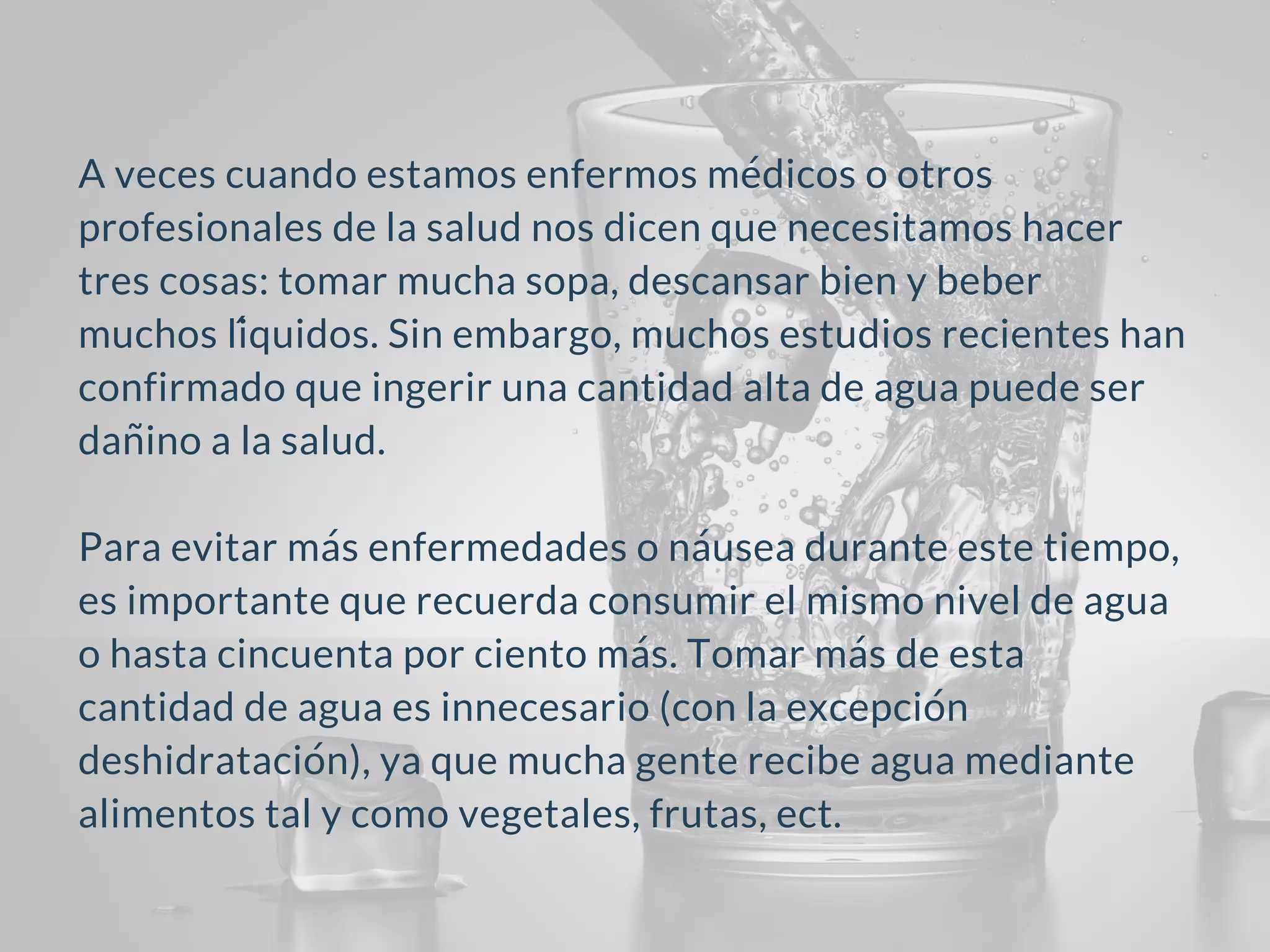 A veces cuando estamos enfermos médicos o otros
profesionales de la salud nos dicen que necesitamos hacer
tres cosas: tomar mucha sopa, descansar bien y beber
muchos líquidos. Sin embargo, muchos estudios recientes han
confirmado que ingerir una cantidad alta de agua puede ser
dañino a la salud.
Para evitar más enfermedades o náusea durante este tiempo,
es importante que recuerda consumir el mismo nivel de agua
o hasta cincuenta por ciento más. Tomar más de esta
cantidad de agua es innecesario (con la excepción
deshidratación), ya que mucha gente recibe agua mediante
alimentos tal y como vegetales, frutas, ect.
 