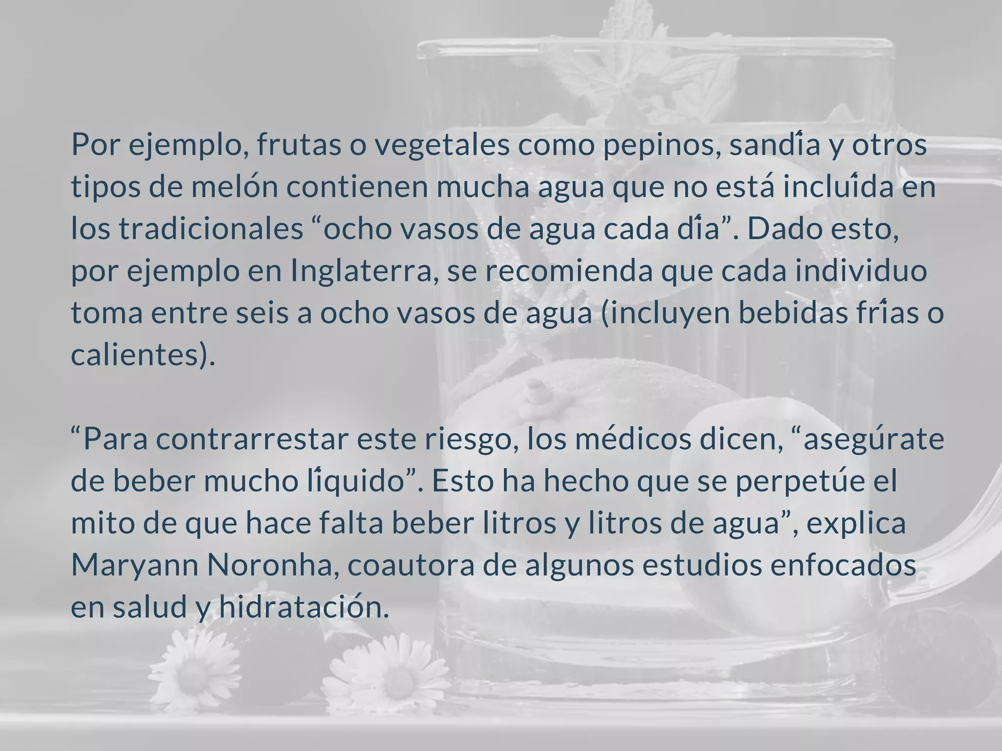 Por ejemplo, frutas o vegetales como pepinos, sandía y otros
tipos de melón contienen mucha agua que no estáincluída en
los tradicionales “ocho vasos de agua cada día”. Dado esto,
por ejemplo en Inglaterra, se recomienda que cada individuo
toma entre seis a ocho vasos de agua (incluyen bebidas frías o
calientes).
“Para contrarrestar este riesgo, los médicos dicen, “asegúrate
de beber mucho líquido”. Esto ha hecho que se perpetúe el
mito de que hace falta beber litros y litros de agua”, explica
Maryann Noronha, coautora de algunos estudios enfocados
en salud y hidratación.
 