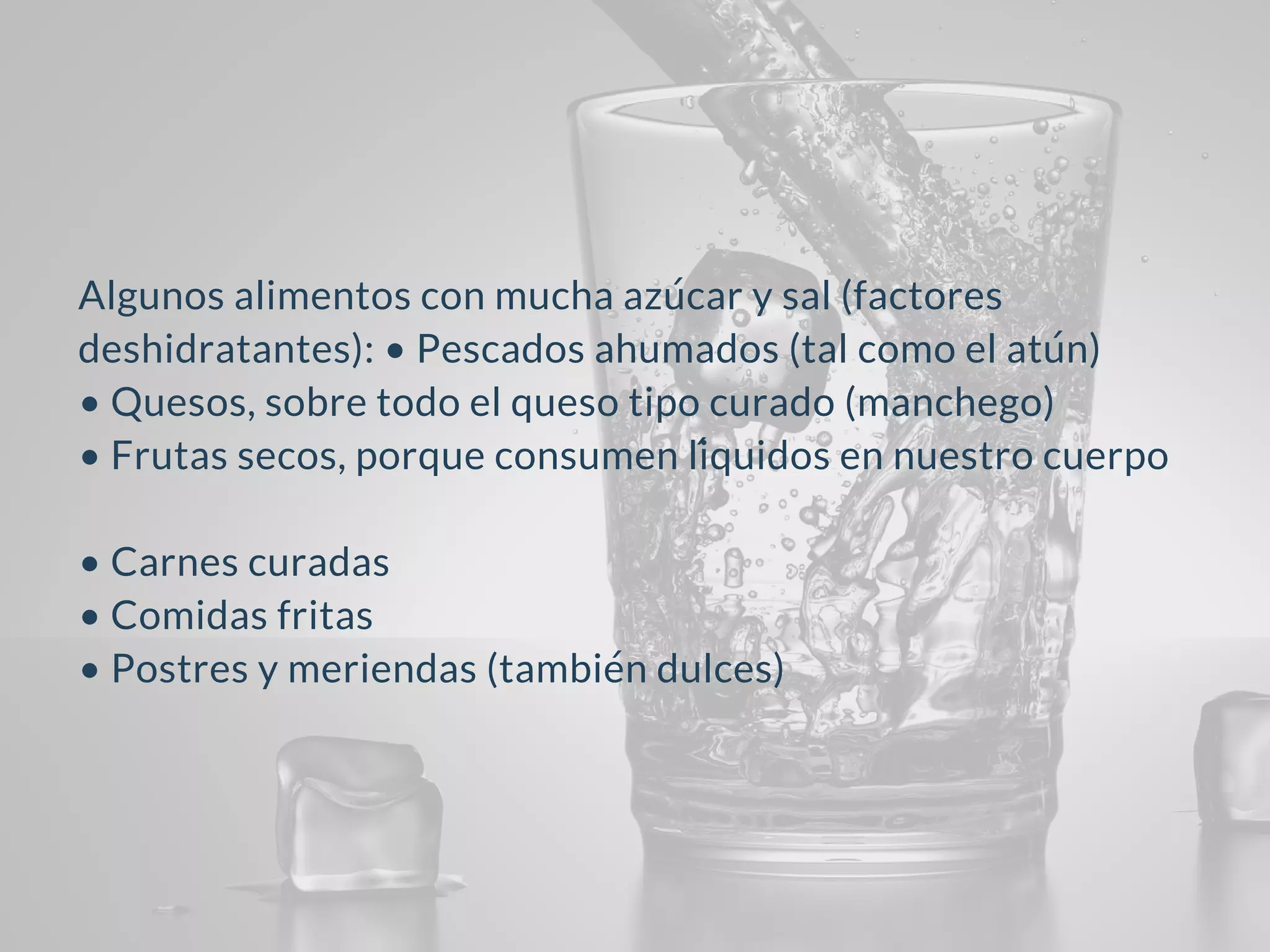 Algunos alimentos con mucha azúcar y sal (factores
deshidratantes): • Pescados ahumados (tal como el atún)
• Quesos, sobre todo el queso tipo curado (manchego)
• Frutas secos, porque consumen líquidos en nuestro cuerpo
• Carnes curadas
• Comidas fritas
• Postres y meriendas (también dulces)
 