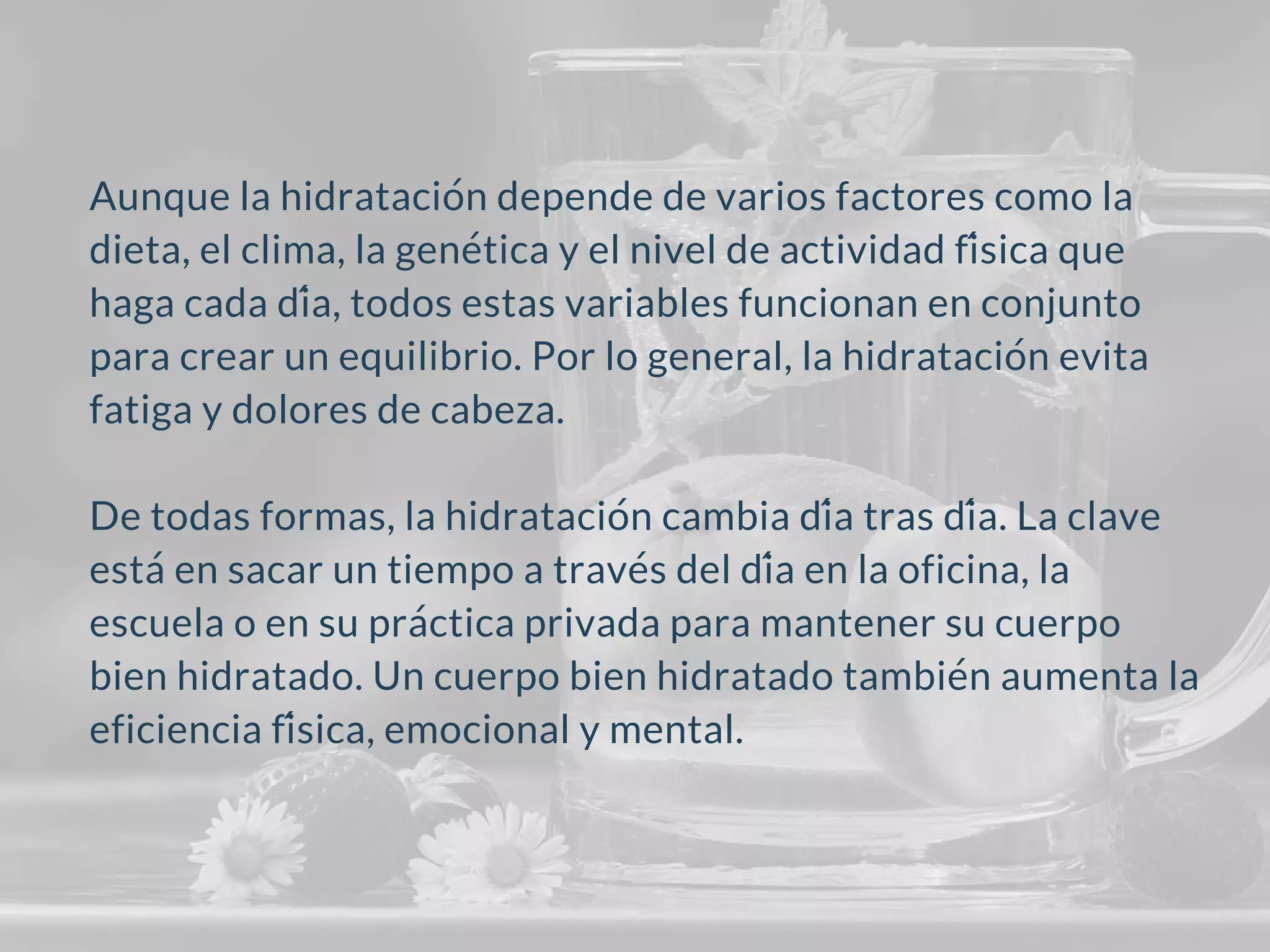 Aunque la hidratación depende de varios factores como la
dieta, el clima, la genética y el nivel de actividad física que
haga cada día, todos estas variables funcionan en conjunto
para crear un equilibrio. Por lo general, la hidratación evita
fatiga y dolores de cabeza.
De todas formas, la hidratación cambia día tras día. La clave
estáen sacar un tiempo a través del día en la oficina, la
escuela o en su práctica privada para mantener su cuerpo
bien hidratado. Un cuerpo bien hidratado también aumenta la
eficiencia física, emocional y mental.
 