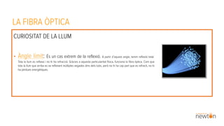 LA FIBRA ÒPTICA
CURIOSITAT DE LA LLUM
• Àngle límit: És un cas extrem de la reflexió. A partir d’aquest angle, tenim reflexió total.
Tota la llum es reflexa i no hi ha refracció. Gràcies a aquesta particularitat física, funciona la fibra òptica. Com que
tota la llum que arriba es va reflexant múltiples vegades dins dels tubs, però no hi ha cap part que es refracti, no hi
ha pèrdues energètiques.
 